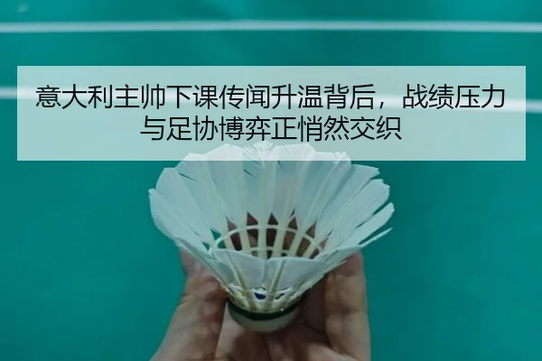 意大利主帅下课传闻升温背后，战绩压力与足协博弈正悄然交织